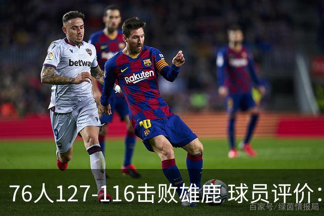 76人127-116击败雄鹿 球员评价：5人优秀，2人良好，3人低迷